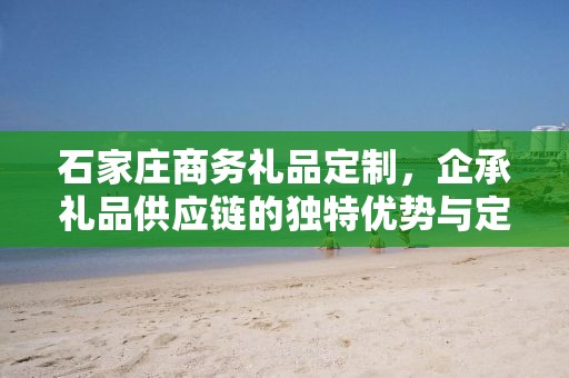 石家庄商务礼品定制，企承礼品供应链的独特优势与定制体验